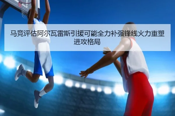 马竞评估阿尔瓦雷斯引援可能全力补强锋线火力重塑进攻格局