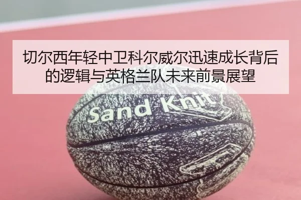 切尔西年轻中卫科尔威尔迅速成长背后的逻辑与英格兰队未来前景展望
