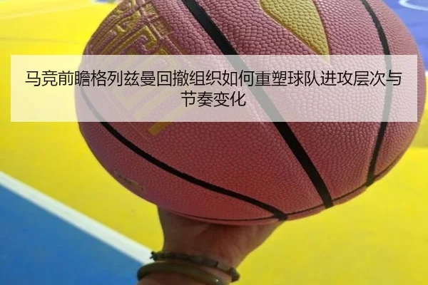 马竞前瞻格列兹曼回撤组织如何重塑球队进攻层次与节奏变化