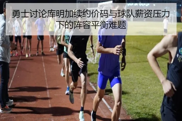 勇士讨论库明加续约价码与球队薪资压力下的阵容平衡难题