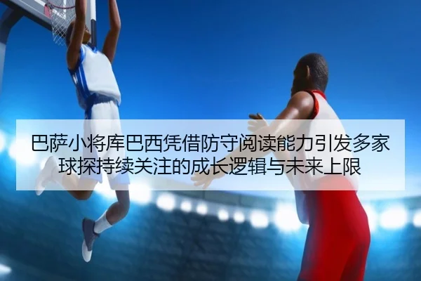 巴萨小将库巴西凭借防守阅读能力引发多家球探持续关注的成长逻辑与未来上限