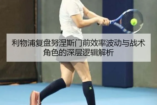 利物浦复盘努涅斯门前效率波动与战术角色的深层逻辑解析