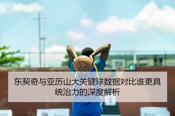 东契奇与亚历山大关键球数据对比谁更具统治力的深度解析