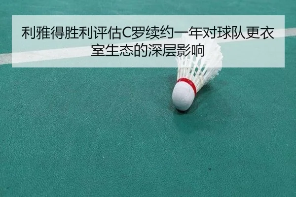 利雅得胜利评估C罗续约一年对球队更衣室生态的深层影响