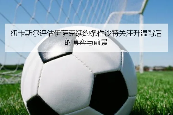 纽卡斯尔评估伊萨克续约条件沙特关注升温背后的博弈与前景